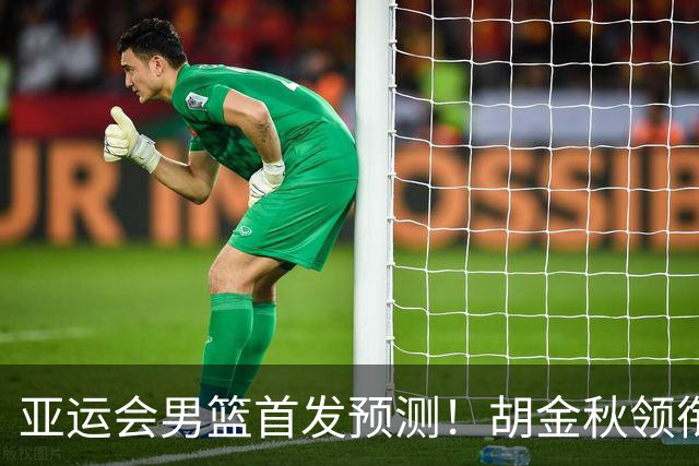 亚运会男篮首发预测！胡金秋领衔，王俊杰重新上位，廖三宁恐继续替补