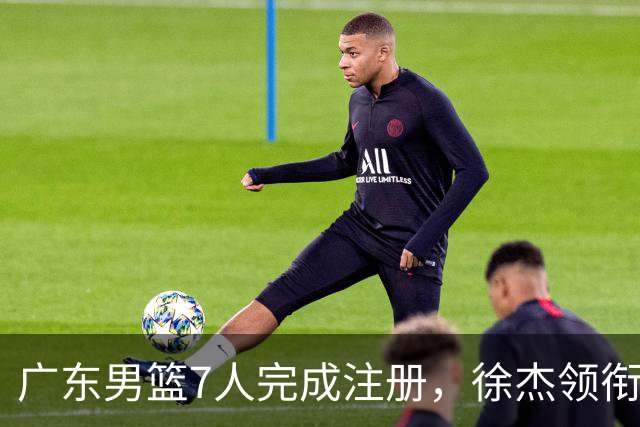 广东男篮7人完成注册，徐杰领衔3将进入合同年，宏远新赛季迎来关键抉择