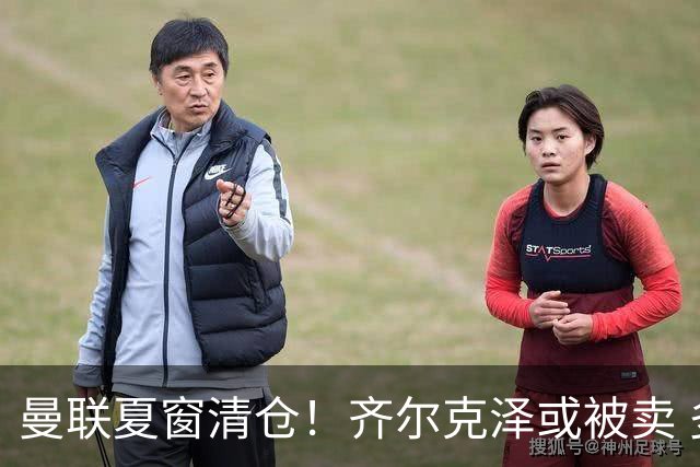 曼联夏窗清仓！齐尔克泽或被卖 多名边缘球员离队