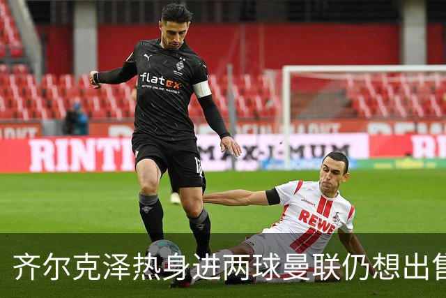 齐尔克泽热身进两球曼联仍想出售！新卢克·肖获两队赏识，或赴英冠